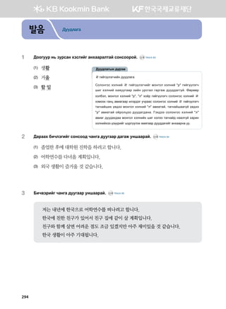 발음 Дуудлага
1	 :kkueej y, pejvgy htvunau gyhggjglmga vkyvkkjka^ CD2 TRACK 63
(1)	 생활
(2)	 거울
(3)	 할 일
2	 :gjggh dnxltunau vkyvkk; xgyug ;eeuggj ;gugr eyiggjga^ CD2 TRACK 64
(1)	 졸업한 후에 대학원 진학을 하려고 합니다.
(2)	 어학연수를 다녀올 계획입니다.
(3)	 외국 생활이 즐거울 것 같습니다.
3	 Dnx.tjnau xgyug ;eeuggj eyiggjga^ CD2 TRACK 65
저는 내년에 한국으로 어학연수를 떠나려고 합니다.
한국에 친한 친구가 있어서 친구 집에 같이 살 계획입니다.
친구와 함께 살면 어려운 점도 조금 있겠지만 아주 재미있을 것 같습니다.
한국 생활이 아주 기대됩니다.
ㄹunauooltuxnay ;ee;lgug
Vklkyukv htlyna ㄹ unauooltuxnau bkyukl htlyna #j# unauooltux
inu htlyna hgreeuggj hnay ejvugl ugjugr ;ee;;guuoa^ Ffjffj
htldtl* bkyukl htlyna #j#* #l# hkcj unauooltux vklkyukv htlyna ㄹ
htbtth ugyw g.nguggj nltj;tu exjggv vklkyukv htlyna ㄹ unauooltux
mguygainh o-;tt bkyukl htlyna #l# g.ngmga* mguygaigguoa o-;tt
#j# g.ngmga kajklwkk ;ee;gu;gyg^ Uth;tt vklkyukv htlyna #l#
g.ngu ;ee;gh;gg bkyukl htlynah inu htltt mguyga; yggluoa hgjny
htlynahtt opoojnau iojuoolth bgzuggj ;ee;;gunau gyhggjyg ee^
:ee;lgusy ;ojtb
294
 