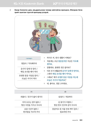 хичээл 15 303
2	Hgvgj Vklkyukv ;gh, gb,;jglsyhgg mglggj ygapmgaugg zjnlwrtt^ Fufu;vfy dnx.
tjnau ginulgy mooymta zjnlwgg; opttjta^
A	 하사르 씨, 한국 생활이 어때요?
B	 처음에는 조금 힘들었지만 지금은 익숙해
졌어요.
A	 잘됐네요. 불편한 것은 없어요?
B	 다른 건 다 괜찮은데 음식이 입에 안 맞아요.
그래서 매일 요리를 해서 먹어요.
A	 그래요? 제가 유명한 몽골 식당을 아는데
오늘은 거기서 먹을까요?
B	 네, 좋아요. 정말 고마워요.
(1) (2)
외롭다 / 친구가 많이 생기다 낯설다 / 적응하다
아직 모르는 말이 많다 /
항상 사전을 가지고 다니다
길 찾기가 어렵다 /
항상 한국 친구와 같이 다니다
요즘 시간이 많다 /
한국말을 가르쳐 주다
몽골어로 된 서울 안내 책이 있다 / 	
필요하면 주다
загвар
힘들다 / 익숙해지다
음식이 입에 안 맞다 /	
매일 요리를 해서 먹다
유명한 몽골 식당을 알다 /	
오늘은 거기서 먹다
 