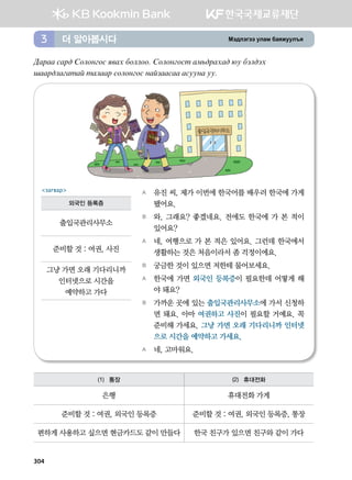 Bt;ltutt elgb dgzreel]z더 알아봅시다3
304
:gjgg vgj; Vklkyukv z.gh dkllkk^ Vklkyukvm gb,;jghg; /e dtl;th
iggj;lgugmga mglggj vklkyukv ygapggvgg gveeyg ee^
A	 유진 씨, 제가 이번에 한국어를 배우러 한국에 가게
됐어요.
B	 와, 그래요? 좋겠네요. 전에도 한국에 가 본 적이
있어요?
A	 네, 여행으로 가 본 적은 있어요. 그런데 한국에서
생활하는 것은 처음이라서 좀 걱정이에요.
B	 궁금한 것이 있으면 저한테 물어보세요.
A	 한국에 가면 외국인 등록증이 필요한데 어떻게 해
야 돼요?
B	 가까운 곳에 있는 출입국관리사무소에 가서 신청하
면 돼요. 아마 여권하고 사진이 필요할 거예요. 꼭
준비해 가세요. 그냥 가면 오래 기다리니까 인터넷
으로 시간을 예약하고 가세요.
A	 네, 고마워요.  
загвар
외국인 등록증
출입국관리사무소
준비할 것 : 여권, 사진
그냥 가면 오래 기다리니까 	
인터넷으로 시간을 	
예약하고 가다
(1) 통장 (2) 휴대전화
은행 휴대전화 가게
준비할 것 : 여권, 외국인 등록증 준비할 것 : 여권, 외국인 등록증, 통장
편하게 사용하고 싶으면 현금카드도 같이 만들다 한국 친구가 있으면 친구와 같이 가다
 