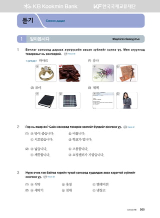 Bt;ltutt dgzreel]z알아봅시다1
듣기 Сонсох дадал
хичээл 15 305
1	Dnxltu vkyvkk; ;gjggh hoboovnay g.vgy poalnau htlyt oo^ Bfy gueelug;
mkhnjkhsu y, vkyukkjka^ CD2 TRACK 66
загвар 하사르	 (1)	 유나
	 ⓐ ⓑ 	 	 ⓐ ⓑ
(2) 토야	 (3)	 체첵
	 ⓐ ⓑ 	 	 ⓐ ⓑ
2	 Utj y, zbgj .t Vgay vkyvkk; mkhnjkh htvunau dou;nau vkyukyk ee^ CD2 TRACK 67
(1)	 ⓐ 방이 좁습니다.	 ⓑ 비쌉니다.
	 ⓒ 시끄럽습니다.	 ⓓ 학교가 멉니다.
(2)	 ⓐ 넓습니다.	 ⓑ 조용합니다.
	 ⓒ 깨끗합니다.	 ⓓ 쇼핑센터가 가깝습니다.
3	Yoor kxnh utr dgaugg utjnay mehga vkyvkk; he;gl;gr g.gh htjtumta poalnau
vkyukyk ee^ CD2 TRACK 68
(1)	 ⓐ 식탁	 ⓑ 옷장	 ⓒ 텔레비전
(2)	 ⓐ 세탁기	 ⓑ 침대	 ⓒ 냉장고
 