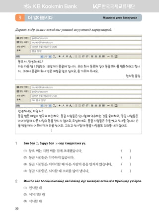 Bt;ltutt elgb dgzreel]z더 알아봅시다3
:gjggh hkcj wghnb pghn;lsu eyigg; gveelmgy; hgjnelggjga^
뭉흐 씨, 안녕하세요?
저는 다음 달 15일부터 18일까지 몽골에 갑니다. 우리 회사 동료와 같이 몽골 회사를 방문하려고 합니
다. 그래서 몽골의 회사 방문 예절을 알고 싶어요. 좀 가르쳐 주세요.
	 한지원 올림
몽골 방문
jjw@yahoo.com
munkh@hotmail.com
2011년 5월 11일(수) 13:00
안녕하세요, 지원 씨?
몽골방문예절이한국과비슷해요. 몽골사람들은인사할때악수하는것을좋아해요. 몽골사람들은
이야기할때다른사람의몸을만지지않아요.조심하세요. 몽골사람들은손을씻고식사를합니다.손
을씻을때는어른이먼저손을씻어요. 그리고식사할때몽골사람들도소리를내지않아요.

Re: 몽골 방문
munkh@hotmail.com
jjw@yahoo.com
2011년 5월 11일(수) 17:00
보낸 사람 :
받는 사람 :
보낸 날짜 :
보낸 사람 :
받는 사람 :
보낸 날짜 :
1	 Pf. dkl * dejee dkl  @ttj mtb;tultyt oo^
(1)	 뭉흐 씨는 지원 씨를 집에 초대했습니다.	 ( )
(2)	 몽골 사람들은 악수하지 않습니다.	 ( )
(3)	 몽골 사람들은 이야기할 때 다른 사람의 몸을 만지지 않습니다.	 ( )
(4)	 몽골 사람들은 식사할 때 소리를 많이 냅니다.	 ( )
2	 Bkyukl gal dklky [kb'gyn; galxlghg; /eu gyhggjgh cvmka .t Zjnlwgg; opttjta^
(1)	 인사할 때
(2)	 이야기할 때
(3)	 식사할 때
30
 