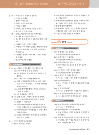 2	 (1)	A : 어서 오세요. 어떻게 오셨어요?
		 B : 감기약 좀 주세요.
		 A : 증상이 어떠세요?
		 B : 머리가 아프고 열이 나요.
		 A : 기침도 하세요?
		 B : 아니요, 목은 아프지만 기침은 안 해요.
		 A : 네, 그럼 이 약을 드세요.
	 (2)	A : 선생님, 안녕하세요? 저는 체첵이에요.
		 B : 네, 체첵 씨. 무슨 일 있어요?
		 A : 네, 제가 몸이 좀 아파서 오늘 학교에 갈 수 없
어요.
		 B : 그래요? 어디가 어떻게 아파요?
		 A : 어제 저녁부터 배탈이 났어요. 배와 머리가 너
무 아프고 계속 땀도 나요. 약을 먹었지만 효
과가 없어요.
		 B : 그럼 빨리 병원에 다녀오세요. 그리고 오늘은
푹 쉬세요.
		 A : 네, 감사합니다, 선생님.
더 알아봅시다 Bt;ltutt elgb dgzreel]z3
1	 (1)	체첵 : 선생님, 안녕하세요? 저는 체첵이에요.
		 선생님 : 네, 체첵 씨. 무슨 일 있어요?
		 체첵 : 네, 제가 몸이 좀 아파서 오늘 학교에 갈 수
없어요.
		 선생님 : 그래요? 어디가 어떻게 아파요?
		 체첵 : 어제 저녁부터 배탈이 났어요. 배와 머리가
너무 아프고 계속 땀도 나요. 약을 먹었지만
효과가 없어요.
		 선생님 : 그럼 빨리 병원에 다녀오세요. 그리고 오
늘은 푹 쉬세요.
		 체첵 : 네, 감사합니다, 선생님.
	 (2)	수진 : 준영 씨, 어디 아파요? 얼굴이 안 좋아요.
		 준영 : 네, 이가 좀 아파서 밥을 먹을 수 없어요.
		 수진 : 언제부터 아팠어요?
		 준영 : 지난주부터 좀 아파서 진통제를 먹었어요.
그리고 어제부터는 밥 먹을 때마다 더 아파요.
		 수진 : 치과에 안 갔어요? 진통제만 먹지 말고 빨리
치과에 가세요.
		 준영 : 그동안 시간이 없어서 못 갔어요. 그런데 오
늘은 꼭 갈 거예요.
2	 A : 어디가 불편해서 오셨어요?
	 B : 발목이 자꾸 붓고 아파요.
	 A : 어디 봅시다. 발목이 많이 부었군요. 언제부터 붓
고 아팠습니까?
	 B : 어제 낮에 농구할 때 넘어졌는데 그 때부터 아파
요. 그리고 밤부터 발목이 붓고 열도 났어요.
	 A : 걸을 때 많이 아픕니까?
	 B : 걸을 때마다 아파요. 그리고 잘 때도 아팠어요.
어젯밤에는 너무 아파서 잠도 잘 못 잤어요.
	 A : 그렇군요. 먼저 검사를 좀 해봅시다.
HNXTTL 05 편지 PGHNG
알아봅시다 Bt;ltutt dgzreel]z1
1	 (1)	A : 싼 물건을 사고 싶어요.
		 B : 싼 물건을 사려면 시장에 가세요.
	 (2)	A : 요즘 기분이 안 좋아요.
		 B : 기분이 안 좋으면 음악을 들으세요.
	 (3)	A : 전자사전을 사야 해요.
		 B : 전자사전을 사고 싶으면 용산 전자상가에 	
가세요.
	 (4)	A : 네, 주말에 시간이 있어요. 왜요?
		 B : 시간이 있으면 같이 영화 봅시다.
2	 (1)	A : 설악산은 잘 다녀오셨어요?
		 B : 아니요, 다리를 다쳐서 산에 가지 못했어요.
	 (2)	A : 주말에 뭐 했어요?
		 B : 눈이 너무 많이 와서 나가지 않고 집에서 쉬었
어요.
	 (3)	A : 아침 식사했어요?
		 B : 아니요, 늦게 일어나서 아침을 먹지 못했어요.
	 (4)	A : 오늘 친구들과 술 마시러 갈래요?
		 B : 저는 술을 잘 마시지 못하지만 같이 갈래요.
들어봅시다 Vkyvkr vej]z2
1	 (1)	A : 학교 사무실에서 보낸 이메일을 봤어요?
		 B : 아니요, 아직 못 봤어요.
	 (2)	A : 읽어야 할 책이 모두 몇 권이에요?
		 B : 다섯 권이에요. 내일은 도서관에 가서 책을 빌
릴 거예요.
	 (3)	A : 토야 씨, 주말에 시간이 있으면 영화 보러 가요.
		 B : 미안해요. 제가 시험공부를 많이 못 해서 주말
에도 도서관에 가야 해요.
Vkyvkh ;gvuglsy th dnx.tj   321
 