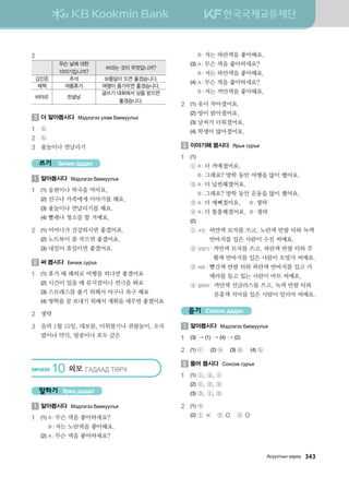 2
무슨 날에 대한
이야기입니까?
바라는 것이 무엇입니까?
김민준 추석 보름달이 뜨면 좋겠습니다.
체첵 여름휴가 여행이 즐거우면 좋겠습니다.
바야르 한글날
글쓰기 대회에서 상을 받으면
좋겠습니다.
3 	더 알아봅시다 Bt;ltutt elgb dgzreel]z
1	 ⓑ
2	 ⓑ
3	 윷놀이나 연날리기
쓰기 Бичих дадал
1 	알아봅시다 Bt;ltutt dgzreel]z
1	 (1)	송편이나 떡국을 먹어요.
	 (2)	친구나 가족에게 이야기를 해요.
	 (3)	윷놀이나 연날리기를 해요.
	 (4)	빨래나 청소를 할 거예요.
2	 (1)	어머니가 건강하시면 좋겠어요.
	 (2)	노트북이 좀 작으면 좋겠어요.
	 (3)	내일이 휴일이면 좋겠어요.
2 	써 봅시다 Dnxnr vej]z
1	 (1)	휴가 때 해외로 여행을 떠나면 좋겠어요
	 (2)	시간이 있을 때 뮤지컬이나 연극을 봐요
	 (3)	스트레스를 풀기 위해서 야구나 축구 해요
	 (4)	방학을 잘 보내기 위해서 계획을 세우면 좋겠어요
2	 생략
3	음력 1월 15일, 대보름, 더위팔기나 쥐불놀이, 오곡
밥이나 약식, 땅콩이나 호두 같은
HNXTTL 10 외모 UG:GG: MFJH
말하기 Ярих дадал
1 	알아봅시다 Bt;ltutt dgzreel]z
1	 (1)	A : 무슨 색을 좋아하세요?
		 B : 저는 노란색을 좋아해요.
	 (2)	A : 무슨 색을 좋아하세요?
		 B : 저는 파란색을 좋아해요.
	 (3)	A : 무슨 색을 좋아하세요?
		 B : 저는 하얀색을 좋아해요.
	 (4)	A : 무슨 색을 좋아하세요?
		 B : 저는 까만색을 좋아해요.
2	 (1)	옷이 작아졌어요.
	 (2)	방이 밝아졌어요.
	 (3)	날씨가 더워졌어요.
	 (4)	학생이 많아졌어요.
2 	이야기해 봅시다 Zj,r vej]z
1	 (1)
	 ①	A : 더 까매졌어요.
		 B : 그래요? 방학 동안 여행을 많이 했어요.
	 ②	A : 더 날씬해졌어요.
		 B : 그래요? 방학 동안 운동을 많이 했어요.
	 ③	A : 더 예뻐졌어요. B : 생략
	 ④	A : 더 통통해졌어요. B : 생략
	 (2)
	 ①	수진 : 하얀색 모자를 쓰고, 노란색 반팔 티와 녹색
반바지를 입은 사람이 수진 씨예요.
	 ②	오양가 : 까만색 모자를 쓰고, 파란색 반팔 티와 주
황색 반바지를 입은 사람이 오양가 씨예요.
	 ③	바트 : 빨간색 반팔 티와 파란색 반바지를 입고 카
메라를 들고 있는 사람이 바트 씨예요.
	 ④	알리마 : 까만색 선글라스를 쓰고, 녹색 반팔 티와
분홍색 치마를 입은 사람이 알리마 씨예요.
듣기 Сонсох дадал
1 	알아봅시다 Bt;ltutt dgzreel]z
1	 (3) → (1) → (4) → (2)
2	 (1) ⓒ	 (2) ⓐ	 (3) ⓓ	 (4) ⓑ
2 	들어 봅시다 Vkyvkr vej]z
1	 (1)	①, ④, ①
	 (2)	④, ②, ②
	 (3)	③, ①, ③
2	 (1)	ⓐ
	 (2)	① × ② ○ ③ ○
Gveelmsy hgjne   343
 