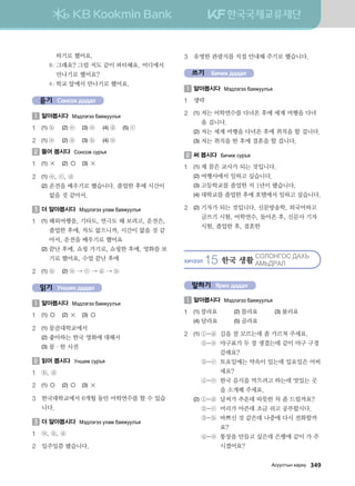 하기로 했어요.
		 B : 그래요? 그럼 저도 같이 파티해요. 어디에서
만나기로 했어요?
		 A : 학교 앞에서 만나기로 했어요.
듣기 Сонсох дадал
1 	알아봅시다 Bt;ltutt dgzreel]z
1	 (1) ⓑ	 (2) ⓔ	 (3) ⓐ	 (4) ⓓ	 (5) ⓒ
2	 (1) ⓐ	 (2) ⓐ	 (3) ⓑ	 (4) ⓐ
2 	들어 봅시다 Vkyvkr vej]z
1	 (1) ×	 (2) ○	 (3) ×
2	 (1)	ⓐ, ⓒ, ⓓ
	 (2)	운전을 배우기로 했습니다. 졸업한 후에 시간이
없을 것 같아서.
3 	더 알아봅시다 Bt;ltutt elgb dgzreel]z
1	 (1)	해외여행을, 기타도, 연극도 해 보려고, 운전은,
졸업한 후에, 차도 없으니까, 시간이 없을 것 같
아서, 운전을 배우기로 했어요
	 (2)	끝난 후에, 쇼핑 가기로, 쇼핑한 후에, 영화를 보
기로 했어요, 수업 끝난 후에
2	 (1)	ⓑ	 (2) ⓐ → ⓒ → ⓓ → ⓑ
읽기 Унших дадал
1 	알아봅시다 Bt;ltutt dgzreel]z
1	 (1) ○	 (2) ×	 (3) ○
2	 (1)	몽골대학교에서
	 (2)	좋아하는 한국 영화에 대해서
	 (3)	몽·한 사전
2 	읽어 봅시다 Eyinr vej]z
1	 ⓑ, ⓓ
2	 (1) ○	 (2) ○	 (3) ×
3	한국대학교에서 6개월 동안 어학연수를 할 수 있습
니다.
3 	더 알아봅시다 Bt;ltutt elgb dgzreel]z
1	 ⓐ, ⓑ, ⓓ
2	 일주일쯤 됐습니다.
3	 유명한 관광지를 직접 안내해 주기로 했습니다.
쓰기 Бичих дадал
1 	알아봅시다 Bt;ltutt dgzreel]z
1	 생략
2	 (1)	저는 어학연수를 다녀온 후에 세계 여행을 다녀
올 겁니다.
	 (2)	저는 세계 여행을 다녀온 후에 취직을 할 겁니다.
	 (3)	저는 취직을 한 후에 결혼을 할 겁니다.
2 	써 봅시다 Dnxnr vej]z
1	 (1)	제 꿈은 교사가 되는 것입니다.
	 (2)	여행사에서 일하고 싶습니다.
	 (3)	고등학교를 졸업한 지 1년이 됐습니다.
	 (4)	대학교를 졸업한 후에 호텔에서 일하고 싶습니다.
2	 (2)	기자가 되는 것입니다, 신문방송학, 외국어하고
글쓰기 시험, 어학연수, 돌아온 후, 신문사 기자
시험, 졸업한 후, 결혼한
HNXTTL 15 한국 생활
VKLKYUKV :GH
GB:JGL  
말하기 Ярих дадал
1 	알아봅시다 Bt;ltutt dgzreel]z
1	 (1) 잘라요	 (2) 몰라요	 (3) 불러요
	 (4)	달라요	 (5) 골라요
2	 (1)	①-ⓓ 길을 잘 모르는데 좀 가르쳐 주세요.
		 ②-ⓐ 야구표가 두 장 생겼는데 같이 야구 구경
갈래요?
		 ③-ⓒ 토요일에는 약속이 있는데 일요일은 어떠
세요?
		 ④-ⓔ 한국 음식을 먹으려고 하는데 맛있는 곳
을 소개해 주세요.
	 (2)	①-ⓓ 날씨가 추운데 따뜻한 차 좀 드릴까요?
		 ②-ⓒ 머리가 아픈데 조금 쉬고 공부합시다.
		 ③-ⓑ 바쁘신 것 같은데 나중에 다시 전화할까
요?
		 ④-ⓐ 통장을 만들고 싶은데 은행에 같이 가 주
시겠어요?
Gveelmsy hgjne   349
 