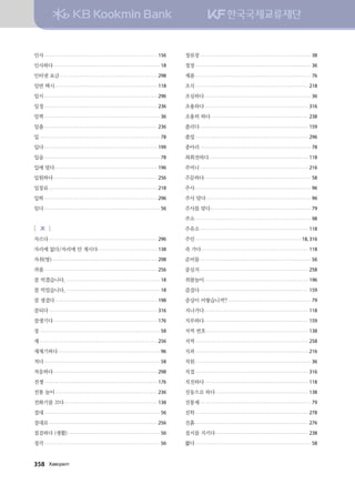 인사................................................................................................... 156
인사하다............................................................................................. 18
인터넷 요금...................................................................................... 298
일반 택시.......................................................................................... 118
일시................................................................................................... 296
일정................................................................................................... 236
일찍..................................................................................................... 36
일출................................................................................................... 236
입......................................................................................................... 78
입다................................................................................................... 199
입술..................................................................................................... 78
입에 맞다.......................................................................................... 196
입원하다........................................................................................... 256
입장료............................................................................................... 218
입학................................................................................................... 296
잊다..................................................................................................... 56
[ ㅈ ]
자르다............................................................................................... 296
자리에 없다/자리에 안 계시다..................................................... 138
자취(방)............................................................................................. 298
작품................................................................................................... 256
잘 먹겠습니다................................................................................... 18
잘 먹었습니다................................................................................... 18
잘 생겼다.......................................................................................... 198
잘되다............................................................................................... 316
잘생기다........................................................................................... 176
장......................................................................................................... 58
재....................................................................................................... 256
재채기하다......................................................................................... 96
적다..................................................................................................... 58
적응하다........................................................................................... 298
전쟁................................................................................................... 176
전통 놀이.......................................................................................... 236
전화기를 끄다.................................................................................. 138
절대..................................................................................................... 56
절대로............................................................................................... 256
점검하다 (생활)................................................................................. 56
정각..................................................................................................... 56
정류장................................................................................................. 38
정장..................................................................................................... 36
제품..................................................................................................... 76
조식................................................................................................... 218
조심하다............................................................................................. 36
조용하다........................................................................................... 316
조용히 하다...................................................................................... 238
졸리다............................................................................................... 159
졸업................................................................................................... 296
종아리................................................................................................. 78
좌회전하다....................................................................................... 118
주머니............................................................................................... 216
주문하다............................................................................................. 58
주사..................................................................................................... 96
주사 맞다............................................................................................ 96
주사를 맞다........................................................................................ 79
주소..................................................................................................... 98
주유소............................................................................................... 118
주인.............................................................................................18, 316
죽 가다.............................................................................................. 118
준비물................................................................................................. 56
중심지............................................................................................... 258
쥐불놀이........................................................................................... 196
즐겁다............................................................................................... 159
증상이 어떻습니까?......................................................................... 79
지나가다........................................................................................... 118
지루하다........................................................................................... 159
지역 번호.......................................................................................... 138
지역................................................................................................... 258
지퍼................................................................................................... 216
직원..................................................................................................... 36
직접................................................................................................... 316
직진하다........................................................................................... 118
진동으로 하다.................................................................................. 138
진통제................................................................................................. 79
진학................................................................................................... 278
진흙................................................................................................... 276
질서를 지키다.................................................................................. 238
짧다..................................................................................................... 58
358   Hg.vjglm
 