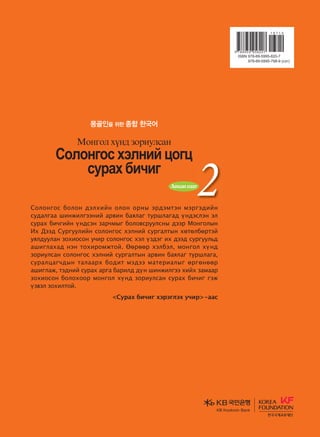 Ү Инхэй / Банг Сонгвөн
Д. Сайнбилэгт / Д. Эрдэнэсүрэн
Солонгос хэлийг бүтээлчээр сурах
Монгол хүнд зориулсан сурах бичиг
몽골인을 위한 종합 한국어
2Audio CDs 
дасгалын ном
Солонгос болон дэлхийн олон орны эрдэмтэн мэргэдийн
судалгаа шинжилгээний арвин баялаг туршлагад үндэслэн эл
сурах бичгийн үндсэн зарчмыг боловсруулсны дээр Монголын
Их Дээд Сургуулийн солонгос хэлний сургалтын хөтөлбөртэй
уялдуулан зохиосон учир солонгос хэл үздэг их дээд сургуульд
ашиглахад нэн тохиромжтой. Өөрөөр хэлбэл, монгол хүнд
зориулсан солонгос хэлний сургалтын арвин баялаг туршлага,
суралцагчдын талаарх бодит мэдээ материалыг өргөнөөр
ашиглаж, тэдний сурах арга барилд дүн шинжилгээ хийх замаар
зохиосон болохоор монгол хүнд зориулсан сурах бичиг гэж
үзвэл зохилтой.
Сурах бичиг хэрэглэх учир-аас
ҮИнхэй/БангСонгвөн
Д.Сайнбилэгт
Д.Эрдэнэсүрэн
Vklkyukv htlyna wkuw
vejgh dnxnu
Bkyukl hoy; pkjnelvgy
Vklkyukvhtlynawkuw
vejghdnxnu
Bkyuklhoy;pkjnelvgy
KB Kookmin BankKB Kookmin Bank
KBKookminBank
�����������2(��)_��(2�)_����.indd 1 2013-10-07 �� 4:33:59
 