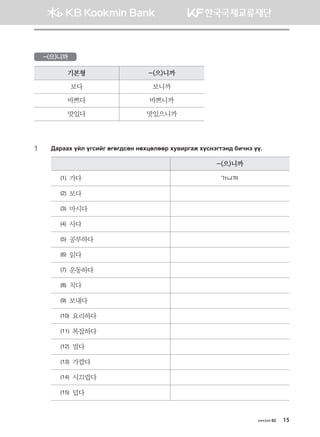 хичээл 02 15
-(으)니까
기본형 -(으)니까
보다 보니까
바쁘다 바쁘니까
맛있다 맛있으니까
1	 :gjggh oal ouvnau fufu;vfy yfhwflffj he.njugr hovytumty; dnxyt oo^
-(으)니까
(1) 가다 가니까
(2) 보다
(3) 마시다
(4) 사다
(5) 공부하다
(6) 읽다
(7) 운동하다
(8) 치다
(9) 보내다
(10) 요리하다
(11) 복잡하다
(12) 멀다
(13) 가깝다
(14) 시끄럽다
(15) 덥다
몽골인을 위한 종합한국어 2_내지(워크북) 2쇄.indb 15 2011-12-09 오전 11:02:47
 