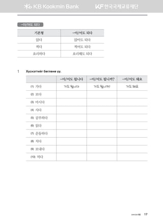 хичээл 02 17
-아/어도 되다
기본형 -아/어도 되다
앉다 앉아도 되다
찍다 찍어도 되다
요리하다 요리해도 되다
1	 Hovytumnau dfulfyf oo^
-아/어도 됩니다 -아/어도 됩니까? -아/어도 돼요
(1) 가다 가도 됩니다 가도 됩니까? 가도 돼요
(2) 보다
(3) 마시다
(4) 사다
(5) 공부하다
(6) 읽다
(7) 운동하다
(8) 치다
(9) 보내다
(10) 먹다
몽골인을 위한 종합한국어 2_내지(워크북) 2쇄.indb 17 2011-12-09 오전 11:02:48
 