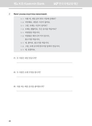 20
2	 Zjngu eyigg; gveelmgy; hgjnelggjga^
정 우	 사롤 씨, 내일 같이 한국 식당에 갈래요?
사 롤	 미안해요. 내일은 시간이 없어요.
정 우	 그럼, 모레는 시간이 있어요?
사 롤	 모레는 괜찮아요. 무슨 음식을 먹을까요?
정 우	 비빔밥을 먹읍시다.
사 롤	 비빔밥은 매우니까 먹지 맙시다.
	 불고기를 먹읍시다.
정 우	 네, 좋아요. 불고기를 먹읍시다.
사 롤	 그럼, 모레 12시에 한국식당 앞에서 만납시다.
정 우	 네, 알겠어요.
(1)	 두 사람은 내일 만납니까?

(2)	 두 사람은 모레 무엇을 합니까?

(3)	 사롤 씨는 매운 음식을 좋아합니까?

몽골인을 위한 종합한국어 2_내지(워크북) 2쇄.indb 20 2011-12-09 오전 11:02:48
 