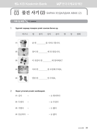 хичээл 03 23
어휘 및 표현 Үг хэллэг
1	 Pejunau hgjgg; mkhnjkh ounau vkyukr dnxyt oo^
바구니        벌        봉지        상자        송이        쌍        장        켤레
(1)	 	 귤 한                를 사려고 합니다.
(2) 	 	 장미 한                에 천 원입니다.     
(3) 	 	 이 귀걸이 한                에 얼마예요?
(4) 	 	 사과 한                를 포장해 주세요.
(5) 	 	 양말 한                만 주세요.
2	 Tvjtu emugmga ouvnau hkldkkjka^
(1) 길다	 	   ⓐ 화려하다
(2) 두껍다	 	   ⓑ 무겁다
(3) 가볍다	 	   ⓒ 짧다
(4) 단순하다	 	   ⓓ 얇다
хичээл
물건 사기(2) БАРАА ХУДАЛДАЖ АВАХ (2)03
몽골인을 위한 종합한국어 2_내지(워크북) 2쇄.indb 23 2011-12-09 오전 11:02:51
 