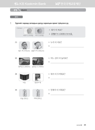 хичээл 03 25
보다
1	 Pejunau hgjgg; pgu.gjsy ;guee hgjnlwgy zjngu uoawttyt oo^
Загвар
A	 뭐가 더 싸요?
B	 오렌지가 사과보다 더 싸요.
오렌지 (1,000원) 사과 (1,500원)
(1)	
벌드 씨 (170cm) 설렁거 씨 (165cm)
	 A	 누가 더 커요?	
	 	 B	                                                           
(2)
한라산 (1,950m) 설악산 (1,709m)
	 A	 어느 산이 더 높아요?	
	 	 B	                                                           
(3)
사전 한국어 책
	 A	 뭐가 더 두꺼워요?	
	 	 B	                                                           
(4)
오늘 (35℃) 어제 (28℃)
	 A	 언제가 더 더워요?	
	 	 B	                                                           
문법 Дүрэм
몽골인을 위한 종합한국어 2_내지(워크북) 2쇄.indb 25 2011-12-09 오전 11:02:53
 