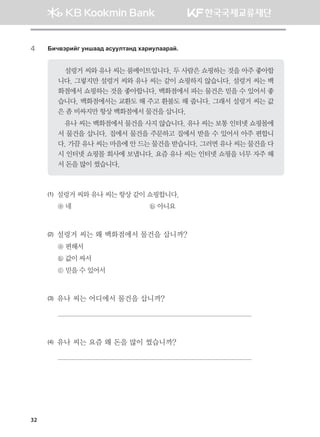 32
4	 Dnx.tjnau eyigg; gveelmgy; hgjnelggjga^
설렁거 씨와 유나 씨는 룸메이트입니다. 두 사람은 쇼핑하는 것을 아주 좋아합
니다. 그렇지만 설렁거 씨와 유나 씨는 같이 쇼핑하지 않습니다. 설렁거 씨는 백
화점에서 쇼핑하는 것을 좋아합니다. 백화점에서 파는 물건은 믿을 수 있어서 좋
습니다. 백화점에서는 교환도 해 주고 환불도 해 줍니다. 그래서 설렁거 씨는 값
은 좀 비싸지만 항상 백화점에서 물건을 삽니다.
유나 씨는 백화점에서 물건을 사지 않습니다. 유나 씨는 보통 인터넷 쇼핑몰에
서 물건을 삽니다. 집에서 물건을 주문하고 집에서 받을 수 있어서 아주 편합니
다. 가끔 유나 씨는 마음에 안 드는 물건을 받습니다. 그러면 유나 씨는 물건을 다
시 인터넷 쇼핑몰 회사에 보냅니다. 요즘 유나 씨는 인터넷 쇼핑을 너무 자주 해
서 돈을 많이 썼습니다.
(1)	 설렁거 씨와 유나 씨는 항상 같이 쇼핑합니다.
ⓐ 네 	 ⓑ 아니요
(2)	 설렁거 씨는 왜 백화점에서 물건을 삽니까?
ⓐ 편해서
ⓑ 값이 싸서
ⓒ 믿을 수 있어서
(3)	 유나 씨는 어디에서 물건을 삽니까?

(4)	 유나 씨는 요즘 왜 돈을 많이 썼습니까?

몽골인을 위한 종합한국어 2_내지(워크북) 2쇄.indb 32 2011-12-09 오전 11:02:55
 
