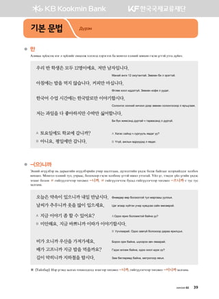 ●	만  
Gln.gg poalvttv ytu l poalnau kywklr htltht; htjtulth dg bkyukl htlyna pf.hfy utvty oumta emug ;oayt^
우리 반 학생은 모두 12명이에요. 저만 남자입니다. 	 	
	 	 Bgyga gyun 12 k/emgymga^ Pf.hfy dn l tjtumta^
아침에는 밥을 먹지 않습니다. 커피만 마십니다.	 	
	 	 Fulff hkkl n;;tuuoa^ Pf.hfy [kq- l ee;gu^
한국어 수업 시간에는 한국말로만 이야기합시다.	
	 	 Vklkyukv htlyna hnxttl ;ttj pf.hfy vklkyukvkkj l zj]wuggz^
저는 과일을 다 좋아하지만 수박만 싫어합니다. 	 	 	
	 	 Dn doh rnbvty; ;ejmga x mgj.gvgy; l ;ejuoa^
A 토요일에도 학교에 갑니까? 	 A Hgugv vgay; x vejueel, z.;gu ee
B 아니요, 평일에만 갑니다. 	 B Ouoa* grlsy f;joo;t; l z.;gu^
●	-(으)니까  
Thyna fuooldtj y, ;gjggunay fuooldtjnay exnj iglmuggy* ;ouytlmnay oy;tv dklr dgauggu nltjhnal;tu hkldkh
yfhwfl^ Bkyukl htlyna mel* exjggv* dklkhkkj utvty hkldkkv oumta nrnl emugmga^ Oal ou* mtb;tu oal ounay oy;tv
tuinu dklky ㄹ unauooltuxttj mfuv.fl -니까* ㄹ unauooltuxttv devg; unauooltuxttj mfuv.fl -으니까@u mev mev
pglugyg^
오늘은 약속이 있으니까 내일 만납시다.	 Fyff;fj ffj dklpkkmka mel bgjuggi eelp]z^
날씨가 추우니까 옷을 많이 입으세요.	 Wgu guggj hoamty exnj he.wvgg vgay fbvffjta^
A 지금 이야기 좀 할 수 있어요?  	 A K;kk zjnh dklkbrmka dgayg ee
B 미안해요. 지금 바쁘니까 이따가 이야기합시다. 	 	
	 	 B Eexlggjga^ K;kk pg.uoa dklkhkkj ;gjgg zjnlw]z^
비가 오니까 우산을 가져가세요. 	 Dkjkk kjr dgayg* iohtjtt g.x z.ggjga^
배가 고프니까 지금 밥을 먹을까요? 	 Ut;tv flvfr dgayg* k;kk hkkl n;th oo
길이 막히니까 지하철을 탑시다. 	 Pgb dfulfjff; dgayg* b-mjkukkj z.]z^
※ Mgaldgj Ytj outy; pglugh mkhnkl;kl; tuiuttj mfuv.fl -니까* unauooltuxttj mfuv.fl -이니까pglugyg^
기본 문법 Дүрэм
хичээл 02 39
 