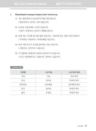 хичээл 04 37
2	 Fuooldtjnau eyigg; mkhnjkh ounau vkyukyk ee^
(1)	 저는 월요일부터 금요일까지 매일 일을 합니다.
	 ( 월요일마다, 날마다 ) 일이 많습니다.
(2)	 토요일, 일요일에는 시간이 있습니다.
	 그래서 ( 주말마다, 날마다 ) 영화를 봅니다.
(3)	 준영 씨는 식사할 때 보통 밥을 먹습니다. 그렇지만 출근 전에 시간이 없어서
	 ( 저녁마다, 아침마다 ) 커피와 빵을 먹습니다.
(4)	 한국 사람 모두가 김치를 좋아하는 것은 아닙니다.
	 ( 사람마다, 김치마다 ) 다릅니다.
(5)	 이 건물에는 화장실이 1층부터 5층까지 다 있습니다.
	 그리고 자동판매기도 ( 건물마다, 층마다 ) 있습니다.
-아/어야 하다
기본형 -아/어요 -아/어야 하다
가다 가요 가야 하다
먹다 먹어요 먹어야 하다
공부하다 공부해요 공부해야 하다
듣다 들어요 들어야 하다
줍다 주워요 주워야 하다
몽골인을 위한 종합한국어 2_내지(워크북) 2쇄.indb 37 2011-12-09 오전 11:02:56
 