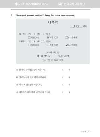 хичээл 04 41
3	 Dnx.tjnau eyigg; pf. dkl * dejee dkl  @ttj mtb;tultyt oo^
내 복 약
한지원 귀하
알 약 :	 1일 (   3   )회  (   3 )일분
	  식전 30분              식후 30분              6시간마다   
가루약 :	 1일 (   4   )회  (   3   )일분
	  식전 30분              식후 30분              6시간마다   
2011년 11월 3일
바 다 약 국             약사: 김서영
Tel. +82-2-3277-1975
(1)	 물약과 가루약을 같이 먹습니다.	 (          )
(2)	 알약은 식사 전에 먹어야 합니다.	 (          )
(3)	 이 약은 3일 동안 먹습니다.	 (          )
(4)	 가루약은 하루에 네 번 먹어야 합니다.	 (          )
몽골인을 위한 종합한국어 2_내지(워크북) 2쇄.indb 41 2011-12-09 오전 11:02:56
 