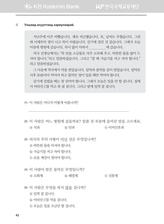 42
4	 Eyigg; gveelmgy; hgjnelggjga^
지난주에 아주 바빴습니다. 계속 피곤했습니다. 또, 날씨도 추웠습니다. 그런
데 어제부터 열이 나고 목이 아팠습니다. 감기에 걸린 것 같습니다. 그래서 오늘
아침에 병원에 갔습니다. 목이 많이 아파서                  에 갔습니다.
의사 선생님께서는 “목 안을 소금물로 자주 소독해 주고, 따뜻한 물을 많이 드
셔야 합니다.”라고 말씀하셨습니다. 그리고 “잘 때 가습기를 켜고 자야 합니다.”
라고 말씀하셨습니다.
그 다음에 약국에서 약을 받았습니다. 알약과 물약을 같이 받았습니다. 알약은
식후 30분마다 먹어야 하고 물약은 열이 있을 때만 먹어야 합니다.
감기에 걸렸을 때는 잘 쉬어야 합니다. 그래서 오늘은 일을 안 할 겁니다. 집에
서 비타민 C를 먹고 푹 쉴 겁니다. 그리고 밤에 일찍 잘 겁니다.
(1)	 이 사람은 어디가 어떻게 아픕니까?

(2)	 이 사람은 어느 병원에 갔을까요? 밑줄 친 부분에 들어갈 말을 고르세요.
ⓐ 치과	 ⓑ 안과	 ⓒ 이비인후과
(3)	 의사의 주의 사항이 아닌 것은 무엇입니까?
ⓐ 따뜻한 물을 마셔야 합니다.
ⓑ 가습기를 켜고 자야 합니다.      
ⓒ 손을 깨끗이 씻어야 합니다.
(4)	 이 사람이 받은 물약은 무엇입니까?
ⓐ 소화제	 ⓑ 해열제	 ⓒ 진통제   
(5)	 이 사람은 무엇을 하지 않을 겁니까?
ⓐ 일찍 잘 겁니다.      
ⓑ 비타민 C를 먹을 겁니다.
ⓒ 오늘은 일을 조금만 할 겁니다.
몽골인을 위한 종합한국어 2_내지(워크북) 2쇄.indb 42 2011-12-09 오전 11:02:56
 