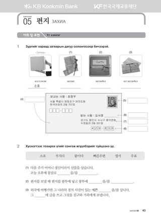 хичээл 05 43
어휘 및 표현 Үг хэллэг
1	 Pejunau hgjgg; pgu.gjsy ;guee vklkyukvkkj dnxttjta^
Загвар (1) (2) (3)
nluttbr pghng pghn;gl nl pghn;gl
소포
2	 Hovytumttv mkhnjkh ounau vkyukr fuooldtjnau uoawttyt oo^
소포          부치다          붙이다          빠른우편          엽서          우표
(1)	다음 주가 어머니 생신이라서 선물을 샀습니다. 	
오늘 오후에 몽골로              을/를                    .
(2)	 편지를 보낼 때 편지를 봉투에 넣고 봉투에               을/를                        .
(3)	외국에 여행가면 그 나라의 경치 사진이 있는 예쁜              을/를 삽니다. 	
그            에 글을 쓰고 그것을 친구와 가족에게 보냅니다.
(4)
хичээл
편지 ЗАХИА05
(5)
(7)
(6)
(8)
몽골인을 위한 종합한국어 2_내지(워크북) 2쇄.indb 43 2011-12-09 오전 11:02:58
 