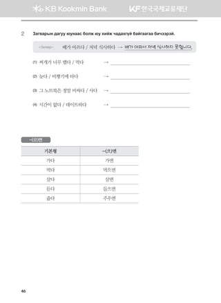 46
2	Pgu.gjsy ;guee /eyggv dklr /e hnar xg;ghuoa dgauggugg dnxttjta^
Загвар 배가 아프다 / 저녁 식사하다  →  배가 아파서 저녁 식사하지 못합니다.
(1) 찌개가 너무 맵다 / 먹다	 →        
(2) 늦다 / 비행기에 타다	 →        
(3) 그 노트북은 정말 비싸다 / 사다	 →        
(4) 시간이 없다 / 데이트하다	 →        
-(으)면
기본형 -(으)면
가다 가면
먹다 먹으면
살다 살면
듣다 들으면
줍다 주우면
몽골인을 위한 종합한국어 2_내지(워크북) 2쇄.indb 46 2011-12-09 오전 11:02:58
 