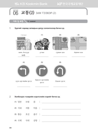 54
어휘 및 표현 Үг хэллэг
1	 Pejunau hgjgg; pgu.gjsy ;guee vklkyukvkkj dnxyt oo^
Загвар (1) (2) (3)
bgm* ;tluooj ovxny uej.gy pgb ;fj.fy pgb
마트
(4) (5) (6)
pooy ugj mnai tjuth
dgjeey ugj mnai
tjuth
буцаж эргэх
2	 Hkldku;kh mtt.jnay htjtuvlnay ytjnau dnxyt oo^
(1)	 일반       모범       콜	 :	 
(2)	 시내       셔틀       마을	 :	 
(3)	 환승       호선       출구	 :	 
(4)	 국제       국내       공항	 :	 
хичээл
교통(2) ЗАМ ТЭЭВЭР (2)06
몽골인을 위한 종합한국어 2_내지(워크북) 2쇄.indb 54 2011-12-09 오전 11:03:00
 