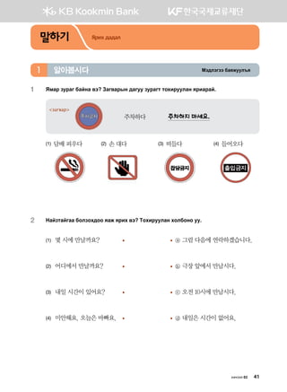 Bt;ltutt dgzreel]z알아봅시다1
1	 Ямар зураг байна вэ? Загварын дагуу зурагт тохируулан яриарай.
주차하다	 주차하지 마세요.
загвар
(1) 담배 피우다	 (2) 손 대다	 (3) 떠들다	 (4) 들어오다
2	 Ygapmgaugg dklpkh;kk zgr zjnh .t Mkhnjeelgy hkldkyk ee^
(1)	 몇 시에 만날까요?	 	 ⓐ 그럼 다음에 연락하겠습니다.
(2)	 어디에서 만날까요? 	 	 ⓑ 극장 앞에서 만납시다.
(3)	 내일 시간이 있어요? 	 	 ⓒ 오전 10시에 만납시다.
(4)	 미안해요. 오늘은 바빠요.	 	 ⓓ 내일은 시간이 없어요.
말하기 Ярих дадал
хичээл 02 41
 