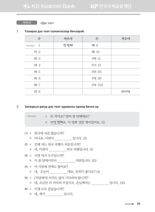 хичээл 06 59
서수사 :tv mkk
1	 Mkhnjkh ;tv mkku vklkyukvkkj dnxttjta^
수 서수사 수 서수사
Загвар 1 첫 번째 (8) 9
(1) 2 (9) 10
(2) 3 (10) 11
(3) 4 (11) 12
(4) 5 (12) 20
(5) 6 (13) 30
(6) 7 (14) 100
(7) 8 마지막
2	 Pgu.gjsy ;guee ;tv mkku pejggvys kjky; dnxyt oo^
Загвар A	 또 먹어요? 벌써 몇 번째예요?
B	 다섯 번째요. 이 영화 정말 재미있어요. (5)
(1)	 A	 한국에 처음 왔습니까?
	 B	 아니요, 이번이                    입니다. (3)
(2)	 A	 민재 씨는 외국 여행이 처음입니까?
	 B	 네, 이번이                    외국 여행입니다. (1)
(3)	 A	 서영 씨가 누구입니까?
	 B	 이 줄 앞에서부터                    사람입니다. (12)
(4)	 A	 이 식당에 전에도 왔어요?
	 B	 네,  오늘이                    예요. 분위기 좋지요? (4)
(5)	 A	 (식당에서) 아직도 많이 기다려야 합니까?
	 B	 네, 조금만 더 기다려 주십시오. 손님께서는                    입니다. (20)
(6)	 A	 이제 모두 끝났습니까?
	 B	 네, 제가                    입니다.
몽골인을 위한 종합한국어 2_내지(워크북) 2쇄.indb 59 2011-12-09 오전 11:03:01
 