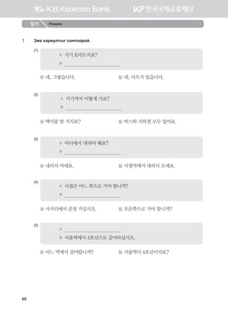 60
1	 Pf. hgjnelmsu vkyukkjka^
(1)
A	 거기 K마트지요?
B	                                          
ⓐ 네, 그렇습니다.	 ⓑ 네, 마트가 있습니다.
(2)
A	 거기까지 어떻게 가요?
B	                                          
ⓐ 택시를 탈 거지요?	 ⓑ 버스와 지하철 모두 있어요.
(3)
A	 어디에서 내려야 해요?
B	                                          
ⓐ 내리지 마세요.	 ⓑ 시청역에서 내려서 오세요.
(4)
A	 서점은 어느 쪽으로 가야 합니까?
B	                                          
ⓐ 사거리에서 곧장 가십시오.	 ⓑ 오른쪽으로 가야 합니까?
(5)
A	                                          
B	 서울역에서 4호선으로 갈아타십시오.
ⓐ 어느 역에서 갈아탑니까?	 ⓑ 서울역이 4호선이지요?
읽기 Унших
몽골인을 위한 종합한국어 2_내지(워크북) 2쇄.indb 60 2011-12-09 오전 11:03:01
 