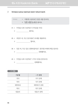 66
2	 Pgu.gjsy ;guee hgjnlwgy zjngu uoawttuttjta^
Загвар A	 어떻게 오셨어요? (민준 씨를 만나다)
B	 민준 씨를 만나려고 왔어요.
(1)	 A	 무엇을 도와 드릴까요? (기차표를 사다)
	 B	                            왔어요.
(2)	 A	 최정우 씨, 무슨 일이세요? (숙제를 제출하다)
	 B	                               왔어요.
(3)	 A	 민준 씨, 무슨 일로 전화하셨어요?  (한지원 씨에게 책을 빌리다)
	 B	                                                전화했어요.
(4)	 A	 무엇을 도와 드릴까요?  (기차 시간을 알아보다)
	 B	                                       전화했어요.
-기 전에
기본형 -기 전에
가다 가기 전에
사다 사기 전에
예약하다 예약하기 전에
먹다 먹기 전에
만들다 만들기 전에
몽골인을 위한 종합한국어 2_내지(워크북) 2쇄.indb 66 2011-12-09 오전 11:03:02
 