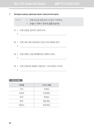 68
3	 Pgu.gjsy ;guee hgjnlwgy zjngu uoawttr dnxttjta^
Загвар A	 언제 친구를 만났어요? (수업이 시작하다)
B	 수업이 시작하기 전에 친구를 만났어요.
(1)	 A	 언제 선물을 샀어요? (집에 오다)
	 B	                                                                                  .
(2)	 A	 언제 지원 씨를 만났어요? (민준 씨의 전화를 받다)
	 B	                                                                                  .
(3)	 A	 언제 비행기 표를 예약했어요? (방학이 되다)
	 B	                                                                                  .
(4)	 A	 언제 선생님께 전화를 드렸어요?  (기숙사에서 나가다)
	 B	                                                                                  .
-(으)ㄹ게요
기본형 -(으)ㄹ게요
가다 갈게요
보내다 보낼게요
하다 할게요
받다 받을게요
만들다 만들게요
몽골인을 위한 종합한국어 2_내지(워크북) 2쇄.indb 68 2011-12-09 오전 11:03:03
 