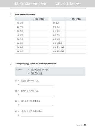 хичээл 07 69
1	 Hovytumnau dfulfyf oo^
-(으)ㄹ게요 -(으)ㄹ게요
(1) 보다 (9) 돕다
(2) 가다 (10) 쓰다
(3) 끄다 (11) 팔다
(4) 걷다 (12) 끊다
(5) 걸다 (13) 먹다
(6) 씻다 (14) 비우다
(7) 묻다 (15) 알아보다
(8) 찍다 (16) 확인하다
2	 Pgu.gjsy ;guee hgjnlwgy zjngu uoawttuttjta^
Загвар A	 민준 씨를 찾아야 돼요.
B	 제가 찾을게요.
(1)	 A	 호텔을 알아봐야 돼요.
	 B	                                                          .
(2)	 A	 쓰레기를 버려야 돼요.
	 B	                                                          .
(3)	 A	 기차표를 예매해야 돼요.
	 B	                                                          .
(4)	 A	 선생님께 연락드려야 돼요.
	 B	                                                          .
몽골인을 위한 종합한국어 2_내지(워크북) 2쇄.indb 69 2011-12-09 오전 11:03:03
 