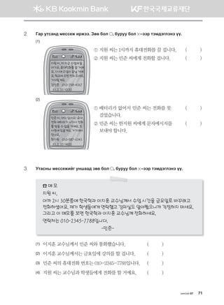 хичээл 07 71
2	Ugj emvgy; b-vv-r njrtt^ Pf. dkl * dejee dkl  @ttj mtb;tultyt oo^
(1)
	 	 ① 지원 씨는 1시까지 휴대전화를 끌 겁니다.	 (          )
	 	 ② 지원 씨는 민준 씨에게 전화할 겁니다.	 (          )
(2)
	 	 ① 배터리가 없어서 민준 씨는 전화를 못	 (          )	
걸었습니다.
	 	 ② 민준 씨는 한지원 씨에게 문자메시지를 	 (          )	
보내야 합니다.
3	 Emgvys b-vv-rnau eyigg; pf. dkl * dejee dkl  @ttj mtb;tultyt oo^
☎ 메 모
지원 씨,
아까 2시 30분쯤에 한국학과 이지훈 교수님께서 수업 시간을 금요일로 바꾸려고
전화하셨어요.제가학생들에게연락했고강의실도알아봤으니까걱정하지마세요.
그리고 이 메모를 보면 한국학과 이지훈 교수님께 전화하세요.
연락처는 010-2345-7788입니다.
-민준-
(1)	 이지훈 교수님께서 민준 씨와 통화했습니다.	 (          )
(2)	 이지훈 교수님께서는 금요일에 강의를 할 겁니다. 	 (          )
(3)	 민준 씨의 휴대전화 번호는 010-2345-7788입니다. 	 (          )
(4)	 지원 씨는 교수님과 학생들에게 전화를 할 거예요.	 (          )
지원씨,저지금수업에들
어가요.휴대전화를끌거예
요.1시에수업이끝날거예
요.학교에오면전화주세요.
기다릴게요.
김민준 010-798-4567
11.2.2010:50
민준씨,어디있어요?휴대
전화배터리가나가서전화
를받을수없을거예요.도
서관에있을게요.거기에서
만나요.
한지원 010-987-6543
11.2.2014:00
몽골인을 위한 종합한국어 2_내지(워크북) 2쇄.indb 71 2011-12-09 오전 11:03:04
 