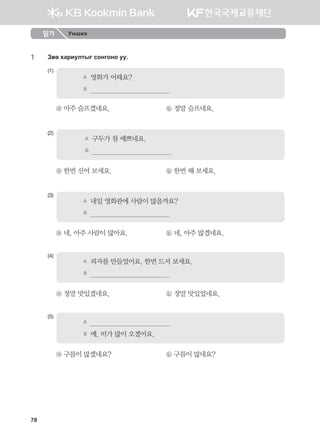 78
1	 Pf. hgjnelmsu vkyukyk ee^
(1)
A	 영화가 어때요?
B	                                          
ⓐ 아주 슬프겠네요.	 ⓑ 정말 슬프네요.
(2)
A	 구두가 참 예쁘네요.
B	                                          
ⓐ 한번 신어 보세요.	 ⓑ 한번 해 보세요.
(3)
A	 내일 영화관에 사람이 많을까요?
B	                                          
ⓐ 네, 아주 사람이 많아요.	 ⓑ 네, 아주 많겠네요.
(4)
A	 피자를 만들었어요. 한번 드셔 보세요.
B	                                          
ⓐ 정말 맛있겠네요.	 ⓑ 정말 맛있었네요.
(5)
A	                                          
B	 예, 비가 많이 오겠어요.  
ⓐ 구름이 많겠네요?	 ⓑ 구름이 많네요?
읽기 Унших
몽골인을 위한 종합한국어 2_내지(워크북) 2쇄.indb 78 2011-12-09 오전 11:03:07
 