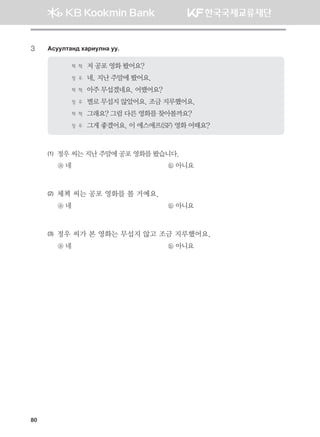 80
3	 Gveelmgy; hgjnelyg ee^
체 첵 	저 공포 영화 봤어요?
정 우	 네, 지난 주말에 봤어요.
체 첵 	아주 무섭겠네요. 어땠어요?
정 우	 별로 무섭지 않았어요. 조금 지루했어요.
체 첵 	그래요? 그럼 다른 영화를 찾아볼까요?
정 우	 그게 좋겠어요. 이 에스에프(SF) 영화 어때요?
(1)	 정우 씨는 지난 주말에 공포 영화를 봤습니다.
ⓐ 네	 ⓑ 아니요
(2)	 체첵 씨는 공포 영화를 볼 거예요.
ⓐ 네	 ⓑ 아니요
(3)	 정우 씨가 본 영화는 무섭지 않고 조금 지루했어요.
ⓐ 네	 ⓑ 아니요
몽골인을 위한 종합한국어 2_내지(워크북) 2쇄.indb 80 2011-12-09 오전 11:03:07
 