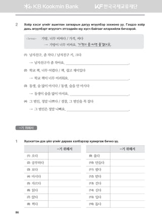 2	Hkcj htvtu ounau ginulgy pgu.gjsy ;guee fuooldtj pkhnkyk ee^ Uth;tt hkcj
;gh, fuooldtjm fuooltux tmutt;nay /e hovx dgauggu nltjhnalr dnxttjta^
Загвар 가방, 너무 비싸다 / 가격, 싸다
   →  가방이 너무 비싸요. 가격이 좀 싸면 좋겠어요.
(1)	 남자친구, 좀 작다 / 남자친구 키, 크다
	 →  남자친구가 좀 작아요.                                      		                .
(2)	 학교 책, 너무 어렵다 / 책, 쉽고 재미있다
	 →  학교 책이 너무 어려워요.                                    	                .
(3)	 동생, 술 많이 마시다 / 동생, 술을 안 마시다
	 →  동생이 술을 많이 마셔요.                                     	                .
(4)	 그 범인, 정말 나쁘다 / 경찰, 그 범인을 꼭 잡다
	 →  그 범인은 정말 나빠요.                                         	                .
-기 위해서
1	 Hovytumty ;th oal ounau ;gjggh htldtjttj he.njugr dnxyt oo^
-기 위해서 -기 위해서
(1) 오다 (9) 울다
(2) 공부하다 (10) 만들다
(3) 보다 (11) 팔다
(4) 마시다 (12) 받다
(5) 자르다 (13) 걷다
(6) 읽다 (14) 싣다
(7) 앉다 (15) 입다
(8) 찍다 (16) 돕다
86
몽골인을 위한 종합한국어 2_내지(워크북) 2쇄.indb 86 2011-12-09 오전 11:03:15
 
