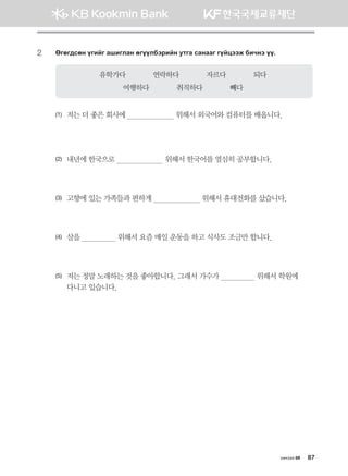 2	Fufu;vfy ounau ginulgy fuooldtjnay emug vgyggu uoawttr dnxyt oo^
유학가다             연락하다             자르다             되다
여행하다             취직하다             빼다
(1)	 저는 더 좋은 회사에                        위해서 외국어와 컴퓨터를 배웁니다.
(2)	 내년에 한국으로                        위해서 한국어를 열심히 공부합니다.
(3)	 고향에 있는 가족들과 편하게                        위해서 휴대전화를 샀습니다.
(4)	 살을                  위해서 요즘 매일 운동을 하고 식사도 조금만 합니다.
(5)	저는 정말 노래하는 것을 좋아합니다. 그래서 가수가                  위해서 학원에 	
다니고 있습니다.
хичээл 09 87
몽골인을 위한 종합한국어 2_내지(워크북) 2쇄.indb 87 2011-12-09 오전 11:03:15
 