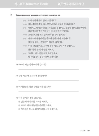 2	 Hgjnlwgy zjngu eyigg; gveelmgy; hgjnelyg ee^
준영	 모레 설날에 우리 집에 오실래요?
바야라	저는 좋지만 준영 씨는 부모님 뵈러 고향에 안 내려가요?
준영	 바쁘기도 하지만 사실은 기차표를 못 샀어요. 일주일 전에 표를 예약하
려고 했지만 벌써 사람들이 다 사서 매진이었어요.
바야라	그래요? 그럼 제가 준비해야 할 것이 있어요?
준영	 바야라 씨가 좋아하는 음료나 술을 가져 오실래요?
	 제가 잘 하지는 못하지만 떡국을 끓일게요.       
바야라	우와, 맛있겠어요. 그런데 민준 씨도 같이 가면 좋겠어요.
	 연휴 동안 할 일이 없을 거예요.
준영	 그래요, 제가 민준 씨도 초대할게요.
	 아, 우리 같이 윷놀이하면 되겠어요!
(1) 바야라 씨는 설에 어디에 갑니까?

(2) 준영 씨는 왜 부모님께 안 갑니까?

(3) 이 사람들은 설날 무엇을 먹을 겁니까?

(4) 다음 중 맞는 것을 고르세요.
ⓐ 민준 씨가 음료를 가져올 거예요.
ⓑ 바야라 씨가 윷놀이를 준비할 거예요.
ⓒ 기차표가 하나도 없어서 표를 사지 못했어요.
хичээл 09 89
몽골인을 위한 종합한국어 2_내지(워크북) 2쇄.indb 89 2011-12-09 오전 11:03:16
 