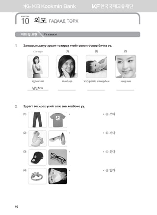 어휘 및 표현 Үг хэллэг
1	 Pgu.gjsy ;guee pejgum mkhnjkh ounau vklkyukvkkj dnxyt oo^
Загвар (1) (2) (3)
tejgyhga dky;ukj tu;oomta* fhffj;fb hffjhfy
날씬하다
2	 Pejgum mkhnjkh ounau klr pf. hkldkyk ee^
(1)      	 	   ⓐ 쓰다
(2)      	 	   ⓑ 끼다
(3)      	 	   ⓒ 신다
(4)      	 	   ⓓ 입다
хичээл
외모 UG:GG: MFJH10
92
몽골인을 위한 종합한국어 2_내지(워크북) 2쇄.indb 92 2011-12-09 오전 11:03:21
 