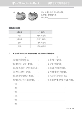 (4)       	 20년 전에는 차가 별로 없었어요.	
요즘에는 정말 많아요.	
차가 아주                                         .
-기 때문에
기본형 -기 때문에
먹다 먹기 때문에
마시다 마시기 때문에
감기 감기 때문에
공부 공부 때문에
1	 G dklky  htvunay fuooldtjnau pf. hkldkr dnxttjta^
A		 B
(1) 내일 시험이 있어요.	 	   ⓐ 친구들이 많아요.
(2) 체첵 씨는 성격이 좋아요.	 	   ⓑ 금방 친해졌어요.
(3) 오늘 부모님이 고향에서 오세요.	 	 ⓒ 오늘은 영화를 못 봐요.
(4) 우리는 고향이 같아요.	 	   ⓓ 지하철을 자주 이용해요.
(5) 지하철이 버스보다 빨라요.	 	   ⓔ 버스 터미널에 가야 해요.
(6) 바트 씨는 한국어를 잘 해요.	 	   ⓕ 한국 회사에 취직할 수 있을 거예요.
→ (1)                                                                                                 
→ (2)                                                                                                 
→ (3)                                                                                                 
→ (4)                                                                                                 
→ (5)                                                                                                 
→ (6)                                                                                                 
хичээл 10 95
몽골인을 위한 종합한국어 2_내지(워크북) 2쇄.indb 95 2011-12-09 오전 11:03:23
 