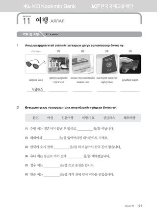 어휘 및 표현 Үг хэллэг
1	 Gzy; iggj;lgugmga poalnau pgu.gjsy ;guee vklkyukvkkj dnxyt oo^
Загвар (1) (2) (3) (4)
ygjys inl
gjney wt.jnay
htjtuvtl
анхан тусламжийн
эмийн сан
паспорт шинээр
гаргуулах
кредит карт
선글라스
2	 Fufu;vfy outtv mkhnjkhsu klr fuooldtjnau uoawttr dnxyt oo^
환전         여권         신혼여행         비행기 표         선글라스         해외여행
(1)	 수빈 씨는 결혼식이 끝난 후 발리로                  을/를 떠납니다.
(2)	 해외에서                  을/를 잃어버리면 대사관으로 가세요.
(3)	 한국에 오기 전에                  을/를 하지 않아서 한국 돈이 없습니다.
(4)	 유나 씨는 몽골로 가기 전에                  을/를 예매했습니다.
(5)	 정우 씨는                  을/를 쓰고 운전을 합니다.
(6)	 민준 씨는                  을/를 가기 전에 먼저 비자를 받았습니다.  
хичээл
여행 АЯЛАЛ11
хичээл 11 101
몽골인을 위한 종합한국어 2_내지(워크북) 2쇄.indb 101 2011-12-09 오전 11:03:28
 