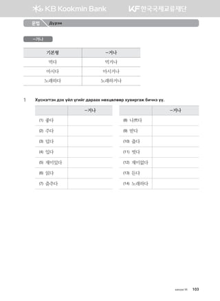 문법 Дүрэм
-거나
기본형 -거나
먹다 먹거나
마시다 마시거나
노래하다 노래하거나
1	 Hovytumty ;th oal ounau ;gjggh yfhwflffj he.njugr dnxyt oo^
-거나 -거나
(1) 좋다 (8) 나쁘다
(2) 주다 (9) 받다
(3) 덥다 (10) 춥다
(4) 입다 (11) 벗다
(5) 재미있다 (12) 재미없다
(6) 읽다 (13) 듣다
(7) 춤추다 (14) 노래하다
хичээл 11 103
몽골인을 위한 종합한국어 2_내지(워크북) 2쇄.indb 103 2011-12-09 오전 11:03:28
 
