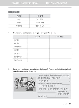 -고 있다
기본형 -고 있다
쉬다 쉬고 있다
일하다 일하고 있다
여행하다 여행하고 있다
1	 Fufu;vfy oal ounau ;gjggh htldtjttj he.njugr dnxttjta^
-고 있다 -고 계시다
(1) 먹다
(2) 입다
(3) 마시다
(4) 자다
(5) 보다
(6) 예약하다
(7) 구경하다
2	?oygunay utjnayhty /e hnawuttr dgayg .t Mt;yna hnar dgaugg poalnau
fuooldtjttj uoawttr dnxyt oo^
오늘은 유나 씨 가족이 여행을 가는 날입니다.
그래서 가족들 모두 여행 준비를 (1)                   .
아버지께서 (2)                                            .	
비행기 표와 호텔 예약을 확인하고 (3)                  	
     . 어머니께서는 짐을 (4)                       .
유나 씨 언니는 준비를 다 해서 어머니를 (5)     
                                        . 오빠는 아직 (6)    
                                         . 그래서 유나 씨가
오빠 방으로 (7)                                             .
хичээл 11 105
몽골인을 위한 종합한국어 2_내지(워크북) 2쇄.indb 105 2011-12-09 오전 11:03:30
 