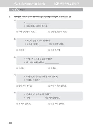 1	 Mkhnjkh fuooldtjnau vkyuky hgjnlwgy zjngys emusu uoawttyt oo^
(1)
A	                                          
B	 잠을 자거나 음악을 들어요.
ⓐ 이번 주말에 뭐 해요?	 ⓑ 주말에 보통 뭐 해요?
(2)
A	 시간이 있을 때 주로 뭐 해요?
B	 글쎄요. 집에서                   친구들하고 놀아요.
ⓐ 쉬거나	 ⓑ 쉬기 때문에
(3)
A	 어머니께서 요즘 운동을 하세요?
B	 네, 요즘 요가를 배우고                          
ⓐ 있어요.	 ⓑ 계세요.
(4)
A	 수빈 씨, 이 음식을 먹어 본 적이 있어요?
B	 아니요, 이 음식은                          
ⓐ 많이 먹어 봤어요.	 ⓑ 먹어 본 적이 없어요.
(5)
A	 민재 씨, 이 영화 본 적 있어요?
B	 전에                           아주 재미있었어요.
ⓐ 본 적이 있어요.	 ⓑ 읽은 적이 있어요.
읽기 Унших
108
몽골인을 위한 종합한국어 2_내지(워크북) 2쇄.indb 108 2011-12-09 오전 11:03:30
 