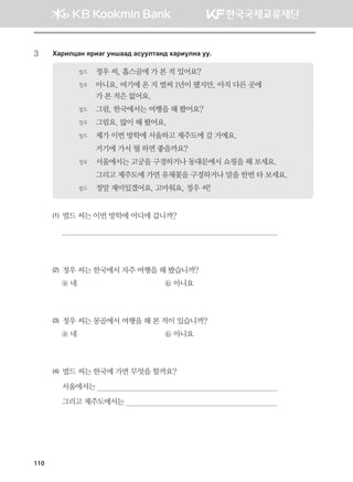 3	 Hgjnlwgy zjngu eyigg; gveelmgy; hgjnelyg ee^
벌드	 정우 씨, 홉스골에 가 본 적 있어요?
정우	아니요. 여기에 온 지 벌써 1년이 됐지만, 아직 다른 곳에 	
가 본 적은 없어요.
벌드	 그럼, 한국에서는 여행을 해 봤어요?
정우	 그럼요. 많이 해 봤어요.
벌드	 제가 이번 방학에 서울하고 제주도에 갈 거예요.
	 거기에 가서 뭘 하면 좋을까요?
정우	 서울에서는 고궁을 구경하거나 동대문에서 쇼핑을 해 보세요.
	 그리고 제주도에 가면 유채꽃을 구경하거나 말을 한번 타 보세요.
벌드	 정말 재미있겠어요. 고마워요, 정우 씨!
(1) 벌드 씨는 이번 방학에 어디에 갑니까?

(2) 정우 씨는 한국에서 자주 여행을 해 봤습니까?
ⓐ 네 	 ⓑ 아니요
(3) 정우 씨는 몽골에서 여행을 해 본 적이 있습니까?
ⓐ 네 	 ⓑ 아니요
(4) 벌드 씨는 한국에 가면 무엇을 할까요?
서울에서는 
그리고 제주도에서는 
110
몽골인을 위한 종합한국어 2_내지(워크북) 2쇄.indb 110 2011-12-09 오전 11:03:30
 