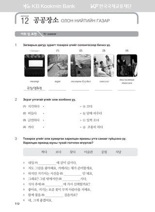 어휘 및 표현 Үг хэллэг
1	 Pgu.gjsy ;guee pejgum mkhnjkh ounau vklkyukvkkj dnxyt oo^
Загвар (1) (2) (3) (4)
m-gmj 'gj[ kyukwys dee;gl tbytltu
mkulklmsy
mgyhnb
극장/영화관
2	 Tvjtu emugmga ounau klr hkldkyk ee^
(1)  지각하다	 	   ⓐ 끄다
(2)  떠들다	 	   ⓑ 담배 피우다
(3)  금연하다	 	   ⓒ 일찍 오다
(4)  켜다	 	   ⓓ  조용히 하다
3	Mkhnjkh ounau klr he.njugy hgjnlwgy zjngys emug vgyggu uoawttyt oo^
Hgjnlwgy zjngy; /eys mehga uklxlky fuoolt.
찍다         보다         찾다         미술관         공원         식당
A	 내일 (1)                    에 같이 갑시다.
B	 저도 그림을 좋아해요. 카메라는 제가 준비할게요.
A	 하지만 거기서는 사진을 (2)                     안 돼요.
B	 그래요? 그럼 밖에서만 (3)                    시다.  
A	 식사 후에 (4)                    에 가서 산책할까요?
B	 좋아요. 거기는 요즘 꽃이 무척 아름다울 거예요.
A	 함께 꽃을 (5)                     걸을까요?
B	 네, 그게 좋겠어요.
хичээл
공공장소 KLKY YNAMNAY UGPGJ12
112
몽골인을 위한 종합한국어 2_내지(워크북) 2쇄.indb 112 2011-12-09 오전 11:03:35
 