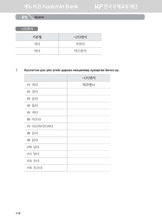 -(으)면서
기본형 -(으)면서
자다 자면서
먹다 먹으면서
1	 Hovytumty ;th oal ounau ;gjggh yfhwflffj he.njugr dnxyt oo^
-(으)면서
(1) 먹다 먹으면서
(2) 걷다
(3) 놀다
(4) 돕다
(5) 자다
(6) 아프다
(7) 아르바이트하다
(8) 듣다
(9) 읽다
(10) 날다
(11) 믿다
(12) 쓰다
(13) 흐르다
문법 Дүрэм
114
몽골인을 위한 종합한국어 2_내지(워크북) 2쇄.indb 114 2011-12-09 오전 11:03:36
 