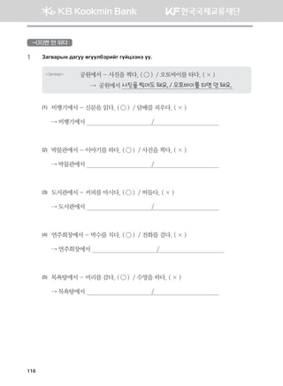 -(으)면 안 되다
1	 Pgu.gjsy ;guee fuooldtjnau uoawttyt oo^
Загвар 공원에서 - 사진을 찍다. ( ◯ )  / 오토바이를 타다. ( × )
      →  공원에서 사진을 찍어도 돼요. / 오토바이를 타면 안 돼요.
(1)	 비행기에서 - 신문을 읽다. ( ◯ )  / 담배를 피우다. ( × )
	 → 비행기에서                                       /                                      
(2)	 박물관에서 - 이야기를 하다. ( ◯ )  / 사진을 찍다. ( × )
	 → 박물관에서                                       /                                      
(3)	 도서관에서 - 커피를 마시다. ( ◯ )  / 떠들다. ( × )
	 → 도서관에서                                       /                                      
(4)	 연주회장에서 - 박수를 치다. ( ◯ )  / 전화를 걸다. ( × )
	 → 연주회장에서                                       /                                      
(5)	 목욕탕에서 - 머리를 감다. ( ◯ )  / 수영을 하다. ( × )
	 → 목욕탕에서                                       /                                      
116
몽골인을 위한 종합한국어 2_내지(워크북) 2쇄.indb 116 2011-12-09 오전 11:03:36
 
