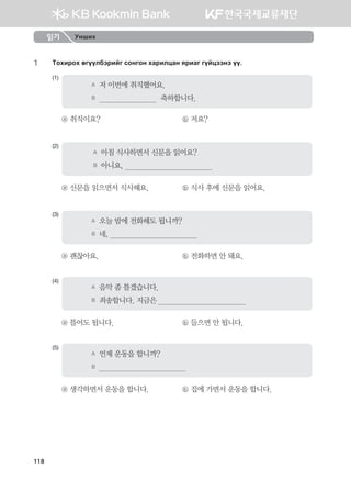 1	 Mkhnjkh fuooldtjnau vkyuky hgjnlwgy zjngu uoawttyt oo^
(1)
A	 저 이번에 취직했어요.
B	                              축하합니다.
ⓐ 취직이요?	 ⓑ 저요?
(2)
A	 아침 식사하면서 신문을 읽어요?
B	 아니요,                                          
ⓐ 신문을 읽으면서 식사해요.	 ⓑ 식사 후에 신문을 읽어요.
(3)
A	 오늘 밤에 전화해도 됩니까?
B	 네,                                          
ⓐ 괜찮아요.	 ⓑ 전화하면 안 돼요.
(4)
A	 음악 좀 틀겠습니다.
B	 죄송합니다. 지금은                                          
ⓐ 틀어도 됩니다.	 ⓑ 들으면 안 됩니다.
(5)
A	 언제 운동을 합니까?
B	                                          
ⓐ 생각하면서 운동을 합니다.	 ⓑ 집에 가면서 운동을 합니다.
읽기 Унших
118
몽골인을 위한 종합한국어 2_내지(워크북) 2쇄.indb 118 2011-12-09 오전 11:03:37
 