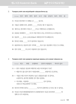3	 Mkhnjkh ounau klr fuooldtjnau uoawttr dnxyt oo^
Загвар 인구    면적    위치    물가    도시    시골    중심지    육지    바다    섬
(1)	 부산은 한국에서 두 번째로 큰           입니다.
(2)	 서울은 경제와 정치, 문화의           (이)라고 할 수 있습니다.
(3)	 제주도는 한국에서 가장 큰        (이)고 여행지로도 유명합니다.
(4)	 2008년 세계에서         이/가 가장 비싼 도시는 러시아의 모스크바입니다.
(5)	 몽골의         은/는 1,500,000㎢로 대한민국의 약 15배입니다.
(6)	 한국은 3면을          이/가 둘러싸고 있습니다.
(7)	 울란바토르는 몽골의 중부 지역에         하고 있고 몽골에서 가장 큰 도시예요.
(8)	 한국 전체          의 1/4이 서울에서 살고 있습니다.
4	 Mkhnjkh ounau klr he.njugy hgjnlwgy zjngys emug vgyggu uoawttyt oo^
Загвар 최고       최대       유명하다       경치가 아름답다       역사가 깊다
(1)	 A	 한국 사람들은 몽골에 여행가면 보통 어디에 많이 가요?
	 B	 테를지나 홉스골이 한국 사람들에게             관광지인 것 같아요.  
(2)	 A	 서울은 대도시라서 복잡하고 높은 건물들만 많은 것 같아요. 	
쇼핑하기는 좋지만 관광할 곳이 별로 없네요.
	 B	 아니에요. 서울에도                                곳이 있어요. 	
선유도나 하늘공원에 가 보세요.
(3)	 한국의 부여와 경주는                   아/어서 문화적인 도시라고 할 수 있어요.
(4)	 부산은 부산국제영화제(PIFF)가 유명해지면서 지금은 한국에서              의 	
영화 도시가 되었어요.
хичээл 13 123
몽골인을 위한 종합한국어 2_내지(워크북) 2쇄.indb 123 2011-12-09 오전 11:03:40
 