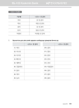 -(으)ㄹ 것 같다
기본형 -(으)ㄹ 것 같다
가다 갈 것 같다
먹다 먹을 것 같다
살다 살 것 같다
듣다 들을 것 같다
어렵다 어려울 것 같다
1	 Hovytumty ;th oal ounau ;gjggh htldtjttj he.njugr dnxyt oo^
-(으)ㄹ 것 같다 -(으)ㄹ 것 같다
(1) 싸다 (10) 살다
(2) 다니다 (11) 열다
(3) 마시다 (12) 받다
(4) 빠르다 (13) 닫다
(5) 예쁘다 (14) 걷다
(6) 선물하다 (15) 아름답다
(7) 읽다 (16) 잡다
(8) 씻다 (17) 쉽다
(9) 늦다 (18) 춥다
хичээл 13 125
몽골인을 위한 종합한국어 2_내지(워크북) 2쇄.indb 125 2011-12-09 오전 11:03:41
 