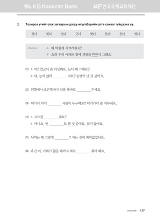 2	 Mkhnjkh ounau klr pgu.gjsy ;guee fuooldtjnay emug vgyggu uoawttyt oo^
젓다         빗다         낫다         긋다         벗다         붓다         웃다         씻다
Загвар A	 왜 이렇게 시끄러워요?
B	 요즘 우리 아파트 옆에 건물을 지어서 그래요.
(1)	 A	 어? 얼굴이 좀 이상해요. 눈이 왜 그래요?
	 B	 네, 눈이 많이                지요? 눈병이 난 것 같아요.	
(2)	 왼쪽에서 오른쪽까지 선을 똑바로                주세요.	
(3)	 여기서 머리                사람이 누구예요? 머리카락 좀 치우세요.	
(4)	 A	 코트를                래요?
	 B	 아니요. 안                도 될 것 같아요. 덥지 않아요. 	
(5)	 아까는 왜 그렇게                ? 저는 전혀 재미없었어요.	
(6)	 유진 씨, 카레가 끓을 때까지 계속                줘야 해요.
хичээл 13 127
몽골인을 위한 종합한국어 2_내지(워크북) 2쇄.indb 127 2011-12-09 오전 11:03:41
 