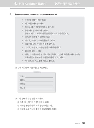 2	 Hgjnlwgy zjngu eyigg; gveelmgy; hgjnelyg ee^
A	 수헤 씨, 고향이 어디예요?
B	 제 고향은 다르항시예요.
A	 다르항시는 어디에 위치하고 있어요?
B	 몽골 다르항 아이막에 있어요. 	 	
몽골의 제 2 대도시로 한동안 공업도시로 개발되었어요.
A	 그래요? 그런데 서울보다 커요?
B	 아니요, 서울보다 크지 않을 것 같아요.
A	 그럼 서울보다 사람도 적을 것 같아요.
B	 그래요. 지훈 씨, 서울은 정말 사람이 많지요?
A	 1,100만 정도 되지요.
B	 어휴, 다르항은 8만 명 정도 살고 있어요. 그런데 요즘에는 다르항시는
교육 시설이 좋아져서 학생들이 많이 오고 있어요.
A	 아, 그래요? 저도 한번 가보고 싶네요.
(1) 수헤 씨 고향에 대한 정보를 써 보세요.
고향 :                                                  
위치 :                                                  
면적 :                                                  
인구 :                                                  
(2) 다음 중에서 맞는 것을 고르세요.
ⓐ 지훈 씨는 여기에 가 본 적이 있습니다.
ⓑ 이곳은 몽골의 중부 지역 공업도시입니다.
ⓒ 이곳에 교육 시설이 좋아 학생들이 많이 옵니다.
хичээл 13 129
몽골인을 위한 종합한국어 2_내지(워크북) 2쇄.indb 129 2011-12-09 오전 11:03:41
 